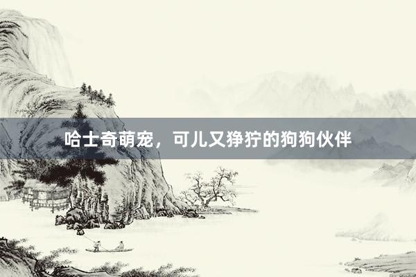 哈士奇萌宠，可儿又狰狞的狗狗伙伴